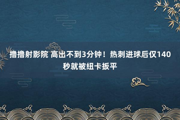 撸撸射影院 高出不到3分钟！热刺进球后仅140秒就被纽卡扳平