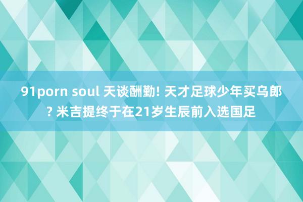 91porn soul 天谈酬勤! 天才足球少年买乌郎? 米吉提终于在21岁生辰前入选国足