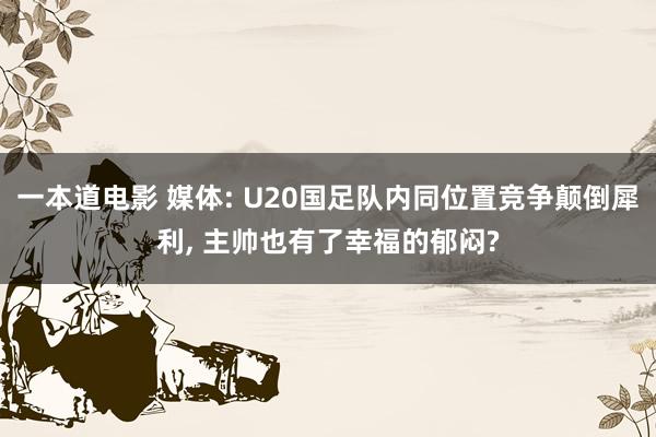 一本道电影 媒体: U20国足队内同位置竞争颠倒犀利， 主帅也有了幸福的郁闷?