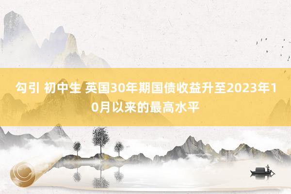 勾引 初中生 英国30年期国债收益升至2023年10月以来的最高水平