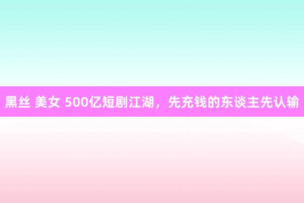 黑丝 美女 500亿短剧江湖，先充钱的东谈主先认输