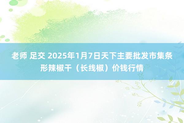 老师 足交 2025年1月7日天下主要批发市集条形辣椒干（长线椒）价钱行情