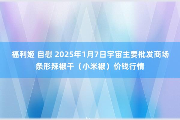 福利姬 自慰 2025年1月7日宇宙主要批发商场条形辣椒干（小米椒）价钱行情