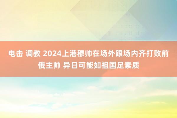 电击 调教 2024上港穆帅在场外跟场内齐打败前俄主帅 异日可能如祖国足素质