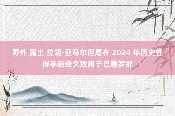 野外 露出 拉明·亚马尔但愿在 2024 年历史性得手后经久效用于巴塞罗那