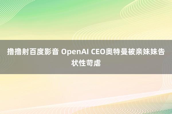 撸撸射百度影音 OpenAI CEO奥特曼被亲妹妹告状性苛虐