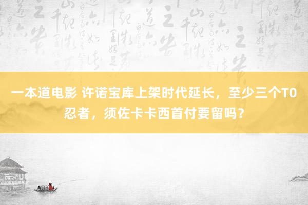 一本道电影 许诺宝库上架时代延长，至少三个T0忍者，须佐卡卡西首付要留吗？