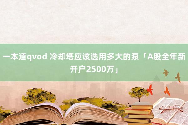 一本道qvod 冷却塔应该选用多大的泵「A股全年新开户2500万」