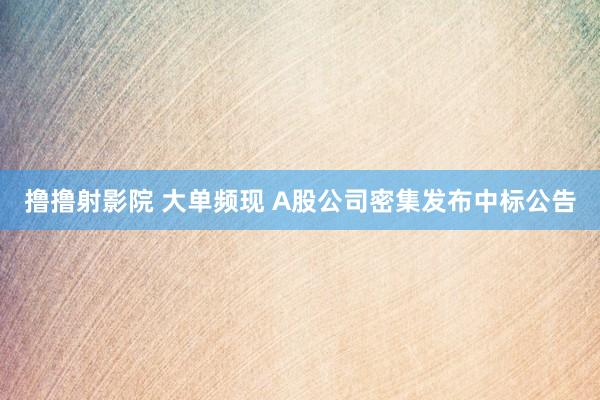 撸撸射影院 大单频现 A股公司密集发布中标公告