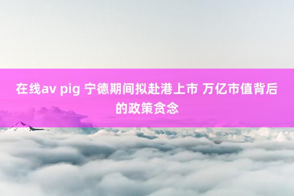 在线av pig 宁德期间拟赴港上市 万亿市值背后的政策贪念