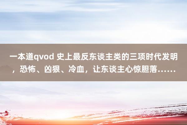 一本道qvod 史上最反东谈主类的三项时代发明，恐怖、凶狠、冷血，让东谈主心惊胆落……