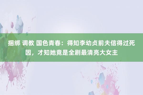 捆绑 调教 国色青春：得知李幼贞前夫信得过死因，才知她竟是全剧最清亮大女主