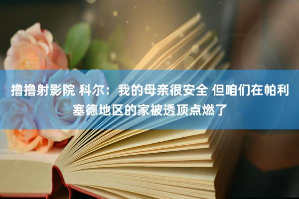 撸撸射影院 科尔：我的母亲很安全 但咱们在帕利塞德地区的家被透顶点燃了