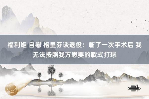 福利姬 自慰 格里芬谈退役：临了一次手术后 我无法按照我方思要的款式打球