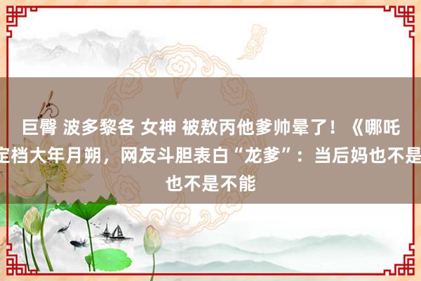 巨臀 波多黎各 女神 被敖丙他爹帅晕了！《哪吒2》定档大年月朔，网友斗胆表白“龙爹”：当后妈也不是不能