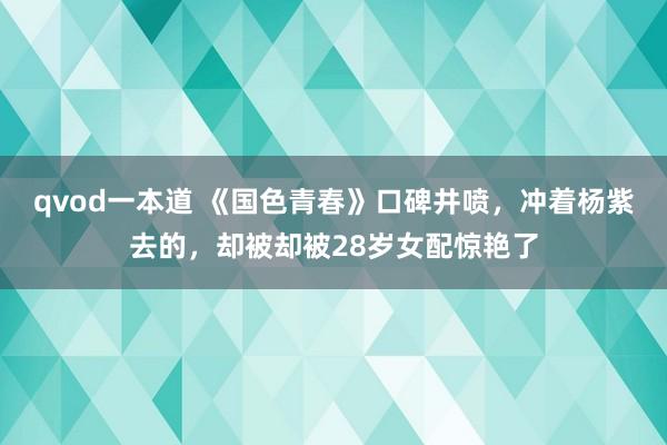 qvod一本道 《国色青春》口碑井喷，冲着杨紫去的，却被却被28岁女配惊艳了