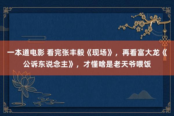 一本道电影 看完张丰毅《现场》，再看富大龙《公诉东说念主》，才懂啥是老天爷喂饭