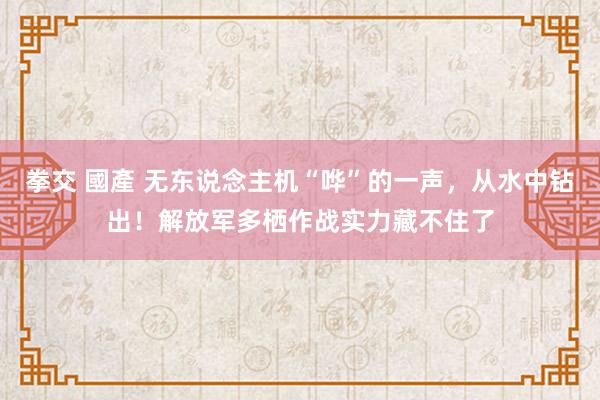 拳交 國產 无东说念主机“哗”的一声，从水中钻出！解放军多栖作战实力藏不住了