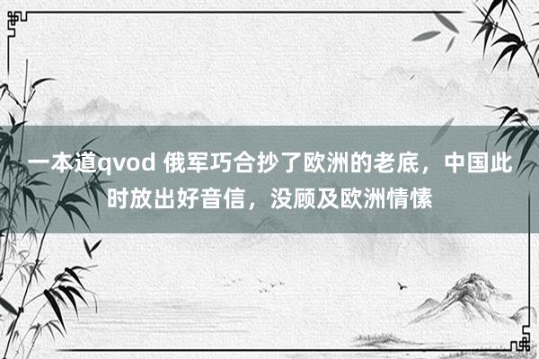 一本道qvod 俄军巧合抄了欧洲的老底，中国此时放出好音信，没顾及欧洲情愫