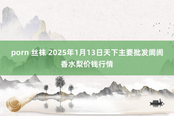 porn 丝袜 2025年1月13日天下主要批发阛阓香水梨价钱行情