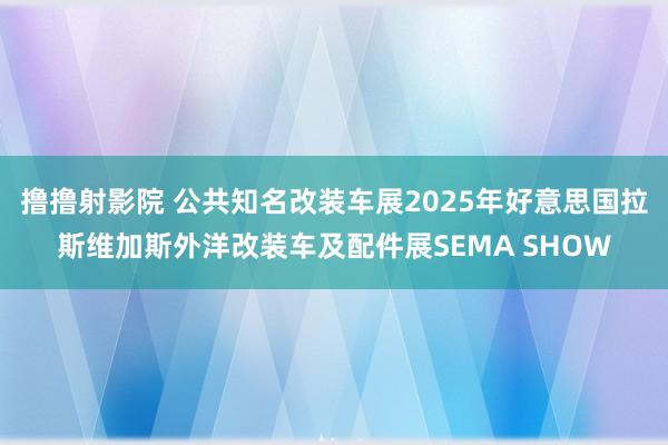 撸撸射影院 公共知名改装车展2025年好意思国拉斯维加斯外洋改装车及配件展SEMA SHOW