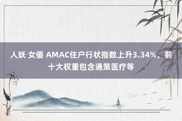 人妖 女優 AMAC住户行状指数上升3.34%，前十大权重包含通策医疗等