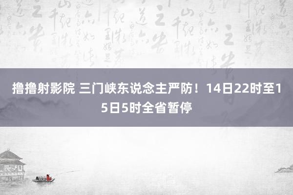 撸撸射影院 三门峡东说念主严防！14日22时至15日5时全省暂停