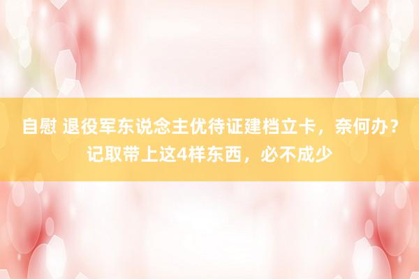 自慰 退役军东说念主优待证建档立卡，奈何办？记取带上这4样东西，必不成少