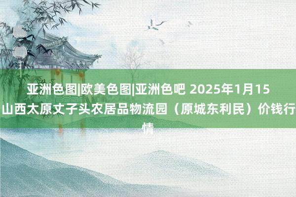 亚洲色图|欧美色图|亚洲色吧 2025年1月15日山西太原丈子头农居品物流园（原城东利民）价钱行情