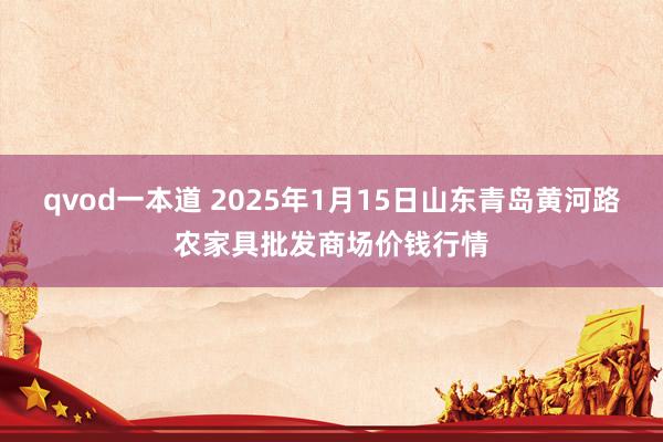 qvod一本道 2025年1月15日山东青岛黄河路农家具批发商场价钱行情