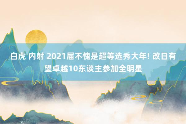 白虎 内射 2021届不愧是超等选秀大年! 改日有望卓越10东谈主参加全明星