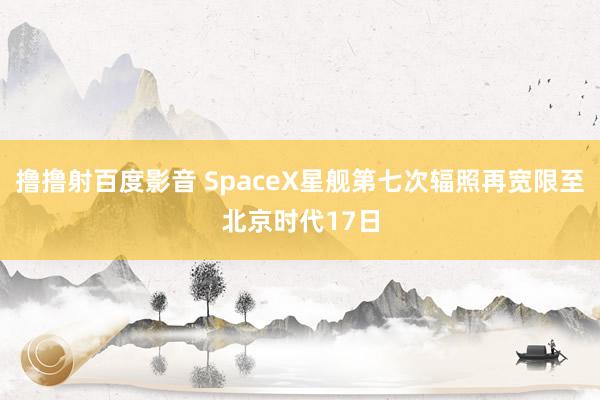 撸撸射百度影音 SpaceX星舰第七次辐照再宽限至北京时代17日