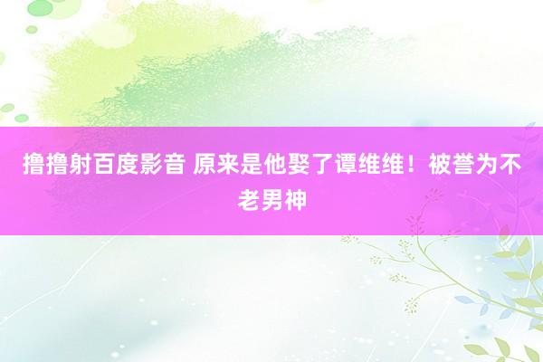 撸撸射百度影音 原来是他娶了谭维维！被誉为不老男神