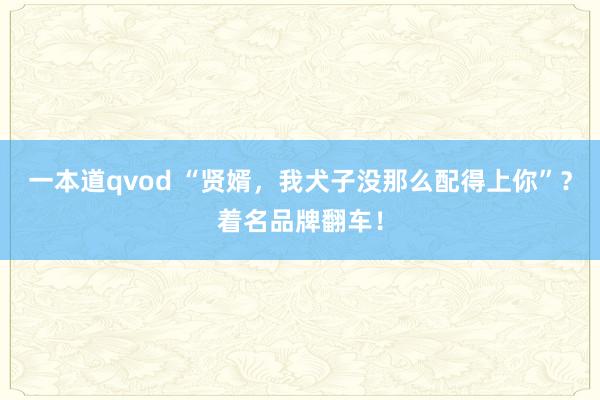 一本道qvod “贤婿，我犬子没那么配得上你”？着名品牌翻车！