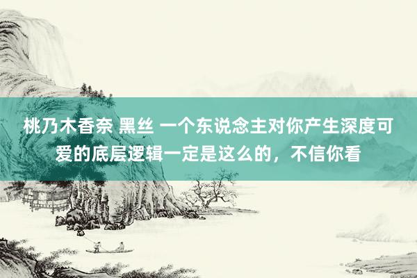 桃乃木香奈 黑丝 一个东说念主对你产生深度可爱的底层逻辑一定是这么的，不信你看