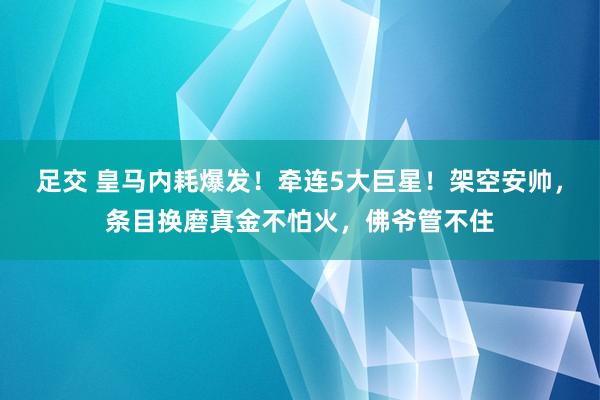 足交 皇马内耗爆发！牵连5大巨星！架空安帅，条目换磨真金不怕火，佛爷管不住